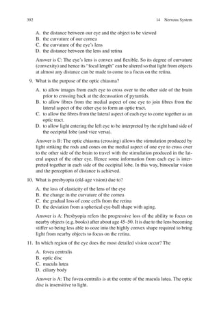 392
A. the distance between our eye and the object to be viewed
B. the curvature of our cornea
C. the curvature of the eye’s lens
D. the distance between the lens and retina
Answer is C: The eye’s lens is convex and ﬂexible. So its degree of curvature
(convexity) and hence its “focal length” can be altered so that light from objects
at almost any distance can be made to come to a focus on the retina.
9. What is the purpose of the optic chiasma?
A. to allow images from each eye to cross over to the other side of the brain
prior to crossing back at the decussation of pyramids.
B. to allow ﬁbres from the medial aspect of one eye to join ﬁbres from the
lateral aspect of the other eye to form an optic tract.
C. to allow the ﬁbres from the lateral aspect of each eye to come together as an
optic tract.
D. to allow light entering the left eye to be interpreted by the right hand side of
the occipital lobe (and vice versa).
Answer is B: The optic chiasma (crossing) allows the stimulation produced by
light striking the rods and cones on the medial aspect of one eye to cross over
to the other side of the brain to travel with the stimulation produced in the lat-
eral aspect of the other eye. Hence some information from each eye is inter-
preted together in each side of the occipital lobe. In this way, binocular vision
and the perception of distance is achieved.
10. What is presbyopia (old-age vision) due to?
A. the loss of elasticity of the lens of the eye
B. the change in the curvature of the cornea
C. the gradual loss of cone cells from the retina
D. the deviation from a spherical eye-ball shape with aging.
Answer is A: Presbyopia refers the progressive loss of the ability to focus on
nearby objects (e.g. books) after about age 45–50. It is due to the lens becoming
stiffer so being less able to ooze into the highly convex shape required to bring
light from nearby objects to focus on the retina.
11. In which region of the eye does the most detailed vision occur? The
A. fovea centralis
B. optic disc
C. macula lutea
D. ciliary body
Answer is A: The fovea centralis is at the centre of the macula lutea. The optic
disc is insensitive to light.
14 Nervous System
ERRNVPHGLFRVRUJ
 