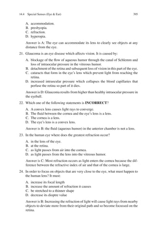 395
A. accommodation.
B. presbyopia.
C. refraction.
D. hyperopia.
Answer is A: The eye can accommodate its lens to clearly see objects at any
distance from the eye.
21. Glaucoma is an eye disease which affects vision. It is caused by:
A. blockage of the ﬂow of aqueous humor through the canal of Schlemm and
loss of intraocular pressure in the vitreous humor.
B. detachment of the retina and subsequent loss of vision in this part of the eye.
C. cataracts that form in the eye’s lens which prevent light from reaching the
retina.
D. increased intraocular pressure which collapses the blood capillaries that
perfuse the retina so part of it dies.
Answer is D: Glaucoma results from higher than healthy intraocular pressure in
the eyeball.
22. Which one of the following statements is INCORRECT?
A. A convex lens causes light rays to converge.
B. The ﬂuid between the cornea and the eye’s lens is a lens.
C. The cornea is a lens.
D. The eye’s lens is a convex lens.
Answer is B: the ﬂuid (aqueous humor) in the anterior chamber is not a lens.
23. In the human eye where does the greatest refraction occur?
A. in the lens of the eye.
B. at the retina.
C. as light passes from air into the cornea.
D. as light passes from the lens into the vitreous humor.
Answer is C: Most refraction occurs as light enters the cornea because the dif-
ference between the refractive index of air and that of the cornea is large.
24. In order to focus on objects that are very close to the eye, what must happen to
the human lens? It must:
A. increase its focal length
B. increase the amount of refraction it causes
C. be stretched to a thinner shape
D. decrease its dioptre value
Answer is B: Increasing the refraction of light will cause light rays from nearby
objects to deviate more from their original path and so become focussed on the
retina.
14.4 Special Senses (Eye  Ear)
ERRNVPHGLFRVRUJ
 