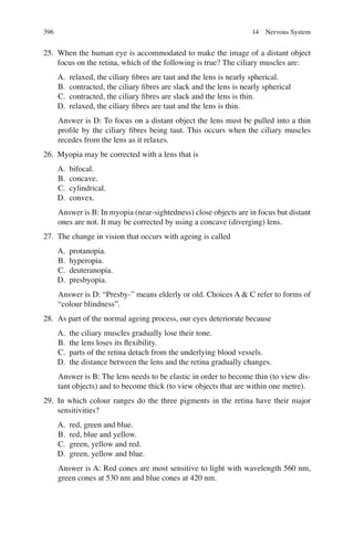 396
25. When the human eye is accommodated to make the image of a distant object
focus on the retina, which of the following is true? The ciliary muscles are:
A. relaxed, the ciliary ﬁbres are taut and the lens is nearly spherical.
B. contracted, the ciliary ﬁbres are slack and the lens is nearly spherical
C. contracted, the ciliary ﬁbres are slack and the lens is thin.
D. relaxed, the ciliary ﬁbres are taut and the lens is thin.
Answer is D: To focus on a distant object the lens must be pulled into a thin
proﬁle by the ciliary ﬁbres being taut. This occurs when the ciliary muscles
recedes from the lens as it relaxes.
26. Myopia may be corrected with a lens that is
A. bifocal.
B. concave.
C. cylindrical.
D. convex.
Answer is B: In myopia (near-sightedness) close objects are in focus but distant
ones are not. It may be corrected by using a concave (diverging) lens.
27. The change in vision that occurs with ageing is called
A. protanopia.
B. hyperopia.
C. deuteranopia.
D. presbyopia.
Answer is D: “Presby-” means elderly or old. Choices A  C refer to forms of
“colour blindness”.
28. As part of the normal ageing process, our eyes deteriorate because
A. the ciliary muscles gradually lose their tone.
B. the lens loses its ﬂexibility.
C. parts of the retina detach from the underlying blood vessels.
D. the distance between the lens and the retina gradually changes.
Answer is B: The lens needs to be elastic in order to become thin (to view dis-
tant objects) and to become thick (to view objects that are within one metre).
29. In which colour ranges do the three pigments in the retina have their major
sensitivities?
A. red, green and blue.
B. red, blue and yellow.
C. green, yellow and red.
D. green, yellow and blue.
Answer is A: Red cones are most sensitive to light with wavelength 560 nm,
green cones at 530 nm and blue cones at 420 nm.
14 Nervous System
ERRNVPHGLFRVRUJ
 