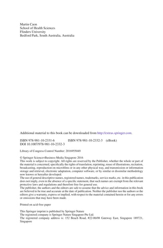 Additional material to this book can be downloaded from http://extras.springer.com.
ISBN 978-981-10-2331-6 ISBN 978-981-10-2332-3 (eBook)
DOI 10.1007/978-981-10-2332-3
Library of Congress Control Number: 2016955049
© Springer Science+Business Media Singapore 2016
This work is subject to copyright. All rights are reserved by the Publisher, whether the whole or part of
the material is concerned, specifically the rights of translation, reprinting, reuse of illustrations, recitation,
broadcasting, reproduction on microfilms or in any other physical way, and transmission or information
storage and retrieval, electronic adaptation, computer software, or by similar or dissimilar methodology
now known or hereafter developed.
The use of general descriptive names, registered names, trademarks, service marks, etc. in this publication
does not imply, even in the absence of a specific statement, that such names are exempt from the relevant
protective laws and regulations and therefore free for general use.
The publisher, the authors and the editors are safe to assume that the advice and information in this book
are believed to be true and accurate at the date of publication. Neither the publisher nor the authors or the
editors give a warranty, express or implied, with respect to the material contained herein or for any errors
or omissions that may have been made.
Printed on acid-free paper
This Springer imprint is published by Springer Nature
The registered company is Springer Nature Singapore Pte Ltd.
The registered company address is: 152 Beach Road, #22-06/08 Gateway East, Singapore 189721,
Singapore
Martin Caon
School of Health Sciences
Flinders University
Bedford Park, South Australia, Australia
 