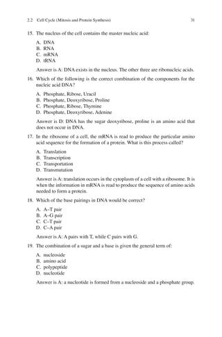 31
15. The nucleus of the cell contains the master nucleic acid:
A. DNA
B. RNA
C. mRNA
D. tRNA
Answer is A: DNA exists in the nucleus. The other three are ribonucleic acids.
16. Which of the following is the correct combination of the components for the
nucleic acid DNA?
A. Phosphate, Ribose, Uracil
B. Phosphate, Deoxyribose, Proline
C. Phosphate, Ribose, Thymine
D. Phosphate, Deoxyribose, Adenine
Answer is D: DNA has the sugar deoxyribose, proline is an amino acid that
does not occur in DNA.
17. In the ribosome of a cell, the mRNA is read to produce the particular amino
acid sequence for the formation of a protein. What is this process called?
A. Translation
B. Transcription
C. Transportation
D. Transmutation
Answer is A: translation occurs in the cytoplasm of a cell with a ribosome. It is
when the information in mRNA is read to produce the sequence of amino acids
needed to form a protein.
18. Which of the base pairings in DNA would be correct?
A. A–T pair
B. A–G pair
C. C–T pair
D. C–A pair
Answer is A: A pairs with T, while C pairs with G.
19. The combination of a sugar and a base is given the general term of:
A. nucleoside
B. amino acid
C. polypeptide
D. nucleotide
Answer is A: a nucleotide is formed from a nucleoside and a phosphate group.
2.2 Cell Cycle (Mitosis and Protein Synthesis)
ERRNVPHGLFRVRUJ
 
