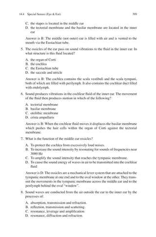 399
C. the stapes is located in the middle ear
D. the tectorial membrane and the basilar membrane are located in the inner
ear
Answer is B: The middle (not outer) ear is ﬁlled with air and is vented to the
mouth via the Eustachian tube.
5. The ossicles of the ear pass on sound vibrations to the ﬂuid in the inner ear. In
what structure is this ﬂuid located?
A. the organ of Corti
B. the cochlea
C. the Eustachian tube
D. the saccule and utricle
Answer is B: The cochlea contains the scala vestibuli and the scala tympani,
both of which are ﬁlled with perilymph. It also contains the cochlear duct ﬁlled
with endolymph.
6. Sound produces vibrations in the cochlear ﬂuid of the inner ear. The movement
of the ﬂuid then produces motion in which of the following?
A. tectorial membrane
B. basilar membrane
C. otolithic membrane
D. crista ampullaris
Answer is B: When the cochlear ﬂuid moves it displaces the basilar membrane
which pushes the hair cells within the organ of Corti against the tectorial
membrane.
7. What is the function of the middle ear ossicles?
A. To protect the cochlea from excessively loud noises.
B. To increase the sound intensity by resonating for sounds of frequencies near
3000 Hz
C. To amplify the sound intensity that reaches the tympanic membrane.
D. To cause the sound energy of waves in air to be transmitted into the cochlear
ﬂuid
Answer is D: The ossicles are a mechanical lever system that are attached to the
tympanic membrane at one end and to the oval window at the other. They trans-
mit the movements in the tympanic membrane across the middle ear and to the
perilymph behind the oval “window”.
8. Sound waves are conducted from the air outside the ear to the inner ear by the
processes of:
A. absorption, transmission and refraction.
B. reﬂection, transmission and scattering.
C. resonance, leverage and ampliﬁcation.
D. resonance, diffraction and refraction.
14.4 Special Senses (Eye  Ear)
ERRNVPHGLFRVRUJ
 