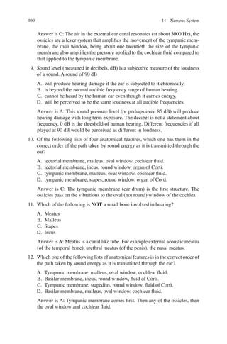 400
Answer is C: The air in the external ear canal resonates (at about 3000 Hz), the
ossicles are a lever system that ampliﬁes the movement of the tympanic mem-
brane, the oval window, being about one twentieth the size of the tympanic
membrane also ampliﬁes the pressure applied to the cochlear ﬂuid compared to
that applied to the tympanic membrane.
9. Sound level (measured in decibels, dB) is a subjective measure of the loudness
of a sound. A sound of 90 dB
A. will produce hearing damage if the ear is subjected to it chronically.
B. is beyond the normal audible frequency range of human hearing.
C. cannot be heard by the human ear even though it carries energy.
D. will be perceived to be the same loudness at all audible frequencies.
Answer is A: This sound pressure level (or perhaps even 85 dB) will produce
hearing damage with long term exposure. The decibel is not a statement about
frequency. 0 dB is the threshold of human hearing. Different frequencies if all
played at 90 dB would be perceived as different in loudness.
10. Of the following lists of four anatomical features, which one has them in the
correct order of the path taken by sound energy as it is transmitted through the
ear?
A. tectorial membrane, malleus, oval window, cochlear ﬂuid.
B. tectorial membrane, incus, round window, organ of Corti.
C. tympanic membrane, malleus, oval window, cochlear ﬂuid.
D. tympanic membrane, stapes, round window, organ of Corti.
Answer is C: The tympanic membrane (ear drum) is the ﬁrst structure. The
ossicles pass on the vibrations to the oval (not round) window of the cochlea.
11. Which of the following is NOT a small bone involved in hearing?
A. Meatus
B. Malleus
C. Stapes
D. Incus
Answer is A: Meatus is a canal like tube. For example external acoustic meatus
(of the temporal bone), urethral meatus (of the penis), the nasal meatus.
12. Which one of the following lists of anatomical features is in the correct order of
the path taken by sound energy as it is transmitted through the ear?
A. Tympanic membrane, malleus, oval window, cochlear ﬂuid.
B. Basilar membrane, incus, round window, ﬂuid of Corti.
C. Tympanic membrane, stapedius, round window, ﬂuid of Corti.
D. Basilar membrane, malleus, oval window, cochlear ﬂuid.
Answer is A: Tympanic membrane comes ﬁrst. Then any of the ossicles, then
the oval window and cochlear ﬂuid.
14 Nervous System
ERRNVPHGLFRVRUJ
 