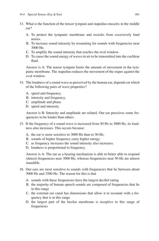 401
13. What is the function of the tensor tympani and stapedius muscles in the middle
ear?
A. To protect the tympanic membrane and ossicles from excessively loud
noises.
B. To increase sound intensity by resonating for sounds with frequencies near
3000 Hz.
C. To amplify the sound intensity that reaches the oval window.
D. To cause the sound energy of waves in air to be transmitted into the cochlear
ﬂuid.
Answer is A: The tensor tympani limits the amount of movement in the tym-
panic membrane. The stapedius reduces the movement of the stapes against the
oval window.
14. The loudness of a sound wave as perceived by the human ear, depends on which
of the following pairs of wave properties?
A. speed and frequency.
B. intensity and frequency.
C. amplitude and phase.
D. speed and intensity.
Answer is B: Intensity and amplitude are related. Our ear perceives some fre-
quencies to be louder than others.
15. If the frequency of a sound wave is increased from 50 Hz to 3000 Hz, its loud-
ness also increases. This occurs because:
A. the ear is more sensitive to 3000 Hz than to 50 Hz.
B. sounds of higher frequency carry higher energy.
C. as frequency increases the sound intensity also increases.
D. loudness is proportional to frequency.
Answer is A: The ear as a hearing mechanism is able to better able to respond
(detect) frequencies near 3000 Hz, whereas frequencies near 50 Hz are almost
inaudible.
16. Our ears are most sensitive to sounds with frequencies that lie between about
3000 Hz and 3500 Hz. The reason for this is that
A. sounds with these frequencies have the largest decibel rating
B. the majority of human speech sounds are composed of frequencies that lie
in this range
C. the external ear canal has dimensions that allow it to resonate with a fre-
quency that is in this range
D. the largest part of the basilar membrane is receptive to this range of
frequencies
14.4 Special Senses (Eye  Ear)
ERRNVPHGLFRVRUJ
 