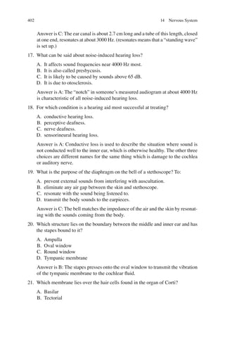 402
Answer is C: The ear canal is about 2.7 cm long and a tube of this length, closed
at one end, resonates at about 3000 Hz. (resonates means that a “standing wave”
is set up.)
17. What can be said about noise-induced hearing loss?
A. It affects sound frequencies near 4000 Hz most.
B. It is also called presbycusis.
C. It is likely to be caused by sounds above 65 dB.
D. It is due to otosclerosis.
Answer is A: The “notch” in someone’s measured audiogram at about 4000 Hz
is characteristic of all noise-induced hearing loss.
18. For which condition is a hearing aid most successful at treating?
A. conductive hearing loss.
B. perceptive deafness.
C. nerve deafness.
D. sensorineural hearing loss.
Answer is A: Conductive loss is used to describe the situation where sound is
not conducted well to the inner ear, which is otherwise healthy. The other three
choices are different names for the same thing which is damage to the cochlea
or auditory nerve.
19. What is the purpose of the diaphragm on the bell of a stethoscope? To:
A. prevent external sounds from interfering with auscultation.
B. eliminate any air gap between the skin and stethoscope.
C. resonate with the sound being listened to.
D. transmit the body sounds to the earpieces.
Answer is C: The bell matches the impedance of the air and the skin by resonat-
ing with the sounds coming from the body.
20. Which structure lies on the boundary between the middle and inner ear and has
the stapes bound to it?
A. Ampulla
B. Oval window
C. Round window
D. Tympanic membrane
Answer is B: The stapes presses onto the oval window to transmit the vibration
of the tympanic membrane to the cochlear ﬂuid.
21. Which membrane lies over the hair cells found in the organ of Corti?
A. Basilar
B. Tectorial
14 Nervous System
ERRNVPHGLFRVRUJ
 