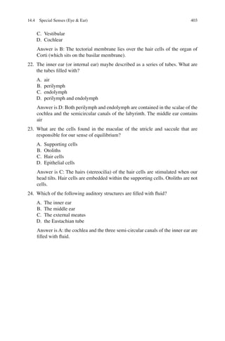 403
C. Vestibular
D. Cochlear
Answer is B: The tectorial membrane lies over the hair cells of the organ of
Corti (which sits on the basilar membrane).
22. The inner ear (or internal ear) maybe described as a series of tubes. What are
the tubes ﬁlled with?
A. air
B. perilymph
C. endolymph
D. perilymph and endolymph
Answer is D: Both perilymph and endolymph are contained in the scalae of the
cochlea and the semicircular canals of the labyrinth. The middle ear contains
air
23. What are the cells found in the maculae of the utricle and saccule that are
responsible for our sense of equilibrium?
A. Supporting cells
B. Otoliths
C. Hair cells
D. Epithelial cells
Answer is C: The hairs (stereocilia) of the hair cells are stimulated when our
head tilts. Hair cells are embedded within the supporting cells. Otoliths are not
cells.
24. Which of the following auditory structures are ﬁlled with ﬂuid?
A. The inner ear
B. The middle ear
C. The external meatus
D. the Eustachian tube
Answer is A: the cochlea and the three semi-circular canals of the inner ear are
ﬁlled with ﬂuid.
14.4 Special Senses (Eye  Ear)
ERRNVPHGLFRVRUJ
 