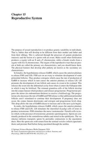 405
© Springer Science+Business Media Singapore 2016
M. Caon, Examination Questions and Answers in Basic Anatomy and
Physiology, DOI 10.1007/978-981-10-2332-3_15
Chapter 15
Reproductive System
The purpose of sexual reproduction is to produce genetic variability in individuals.
That is, babies that will develop to be different from their mother and father and
from their siblings. This is achieved through the processes of gamete production
(meiosis) and the fusion of a sperm with an ovum. Males result when fertilisation
produces a zygote with an X and a Y chromosome, while a female results from a
zygote with two X chromosomes. The organs of the reproductive tract that are pres-
ent at birth are called the primary sex characteristics, and you should know them.
The physical features that develop after puberty are known as the secondary sex
characteristics.
In females, the hypothalamus releases GnRH, which causes the anterior pituitary
to release FSH (and LH). FSH acts on an ovary to stimulate development of some
primordial follicles. They produce estrogens which cause the rate of production of
GnRH to increase which in turn causes the anterior pituitary to release LH. LH
promotes the development of one follicle and causes its ovum to be ovulated. This
releases the ovum into the abdominal cavity from where it enters the Fallopian tube
in which it may be fertilised. The remnant granulosa cells of the follicle develop
into the corpus luteum which produces and releases progesterone. Progesterone pre-
pares the uterus (its endometrium thickens) to receive a fertilised egg. The proges-
terone also decreases the rate of GnRH and FSH release so that additional primordial
follicles aren’t stimulated to continue their development. If pregnancy does not
occur, the corpus luteum deteriorates and estrogen and progesterone levels drop.
This drop allows the rate of GnRH release to increase and so the next cycle begins.
In males, the hypothalamus releases GnRH, which causes the anterior pituitary
to release FSH (and LH). LH stimulates the interstitial (Leydig) cells of testes to
produce testosterone. FSH stimulates the nurse (sustentacular / Sertoli) cells in tes-
tes which, in the presence of testosterone, promotes spermiogenesis. Sperm are con-
tinually produced in the seminiferous tubules and stored in the epididymis. The vas
(ductus) deferens transports sperm by peristaltic contractions to the ejaculatory
ducts. Here the sperm mix with semen from the seminal vesicles (which capacitates
them) and prostate fluid before being ejaculated through the urethra.
ERRNVPHGLFRVRUJ
 
