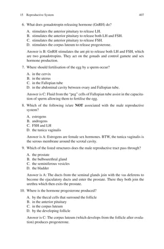 407
6. What does gonadotropin releasing hormone (GnRH) do?
A. stimulates the anterior pituitary to release LH.
B. stimulates the anterior pituitary to release both LH and FSH.
C. stimulates the anterior pituitary to release FSH.
D. stimulates the corpus luteum to release progesterone.
Answer is B: GnRH stimulates the ant pit to release both LH and FSH, which
are two gonadotropins. They act on the gonads and control gamete and sex
hormone production.
7. Where should fertilisation of the egg by a sperm occur?
A. in the cervix
B. in the uterus
C. in the Fallopian tube
D. in the abdominal cavity between ovary and Fallopian tube.
Answer is C: Fluid from the “peg” cells of Fallopian tube assist in the capacita-
tion of sperm allowing them to fertilise the egg.
8. Which of the following is/are NOT associated with the male reproductive
system?
A. estrogens
B. androgens
C. FSH and LH
D. the tunica vaginalis
Answer is A: Estrogens are female sex hormones. BTW, the tunica vaginalis is
the serous membrane around the scrotal cavity.
9. Which of the listed structures does the male reproductive tract pass through?
A. the prostate
B. the bulbourethral gland
C. the seminiferous vesicles
D. the bladder
Answer is A: The ducts from the seminal glands join with the vas deferens to
become the ejaculatory ducts and enter the prostate. There they both join the
urethra which then exits the prostate.
10. Where is the hormone progesterone produced?
A. by the thecal cells that surround the follicle
B. in the anterior pituitary
C. in the corpus luteum
D. by the developing follicle
Answer is C: The corpus luteum (which develops from the follicle after ovula-
tion) produces progesterone.
15 Reproductive System
ERRNVPHGLFRVRUJ
 