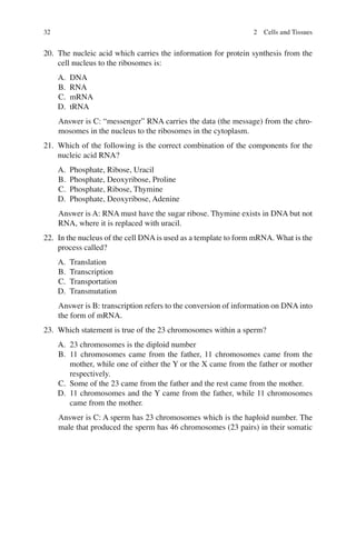 32
20. The nucleic acid which carries the information for protein synthesis from the
cell nucleus to the ribosomes is:
A. DNA
B. RNA
C. mRNA
D. tRNA
Answer is C: “messenger” RNA carries the data (the message) from the chro-
mosomes in the nucleus to the ribosomes in the cytoplasm.
21. Which of the following is the correct combination of the components for the
nucleic acid RNA?
A. Phosphate, Ribose, Uracil
B. Phosphate, Deoxyribose, Proline
C. Phosphate, Ribose, Thymine
D. Phosphate, Deoxyribose, Adenine
Answer is A: RNA must have the sugar ribose. Thymine exists in DNA but not
RNA, where it is replaced with uracil.
22. In the nucleus of the cell DNA is used as a template to form mRNA. What is the
process called?
A. Translation
B. Transcription
C. Transportation
D. Transmutation
Answer is B: transcription refers to the conversion of information on DNA into
the form of mRNA.
23. Which statement is true of the 23 chromosomes within a sperm?
A. 23 chromosomes is the diploid number
B. 11 chromosomes came from the father, 11 chromosomes came from the
mother, while one of either the Y or the X came from the father or mother
respectively.
C. Some of the 23 came from the father and the rest came from the mother.
D. 11 chromosomes and the Y came from the father, while 11 chromosomes
came from the mother.
Answer is C: A sperm has 23 chromosomes which is the haploid number. The
male that produced the sperm has 46 chromosomes (23 pairs) in their somatic
2 Cells and Tissues
ERRNVPHGLFRVRUJ
 