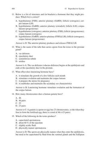 408
11. Below is a list of structures and (in brackets) a hormone that they might pro-
duce. Which list is correct?
A. hypothalamus (FSH); anterior pituitary (GnRH); follicle (estrogens); cor-
pus luteum (LH)
B. hypothalamus (GnRH); anterior pituitary (estradiol); follicle (LH); corpus
luteum (progesterone)
C. hypothalamus (estrogens); anterior pituitary (FSH); follicle (progesterone);
corpus luteum (estrogens)
D. hypothalamus (GnRH); anterior pituitary (FSH  LH); follicle (estrogens);
corpus luteum (progesterone)
Answer is D: The anterior pituitary produces and releases FSH  LH.
12. What is the name of the tube that carries sperm from the testes to the prostate
gland?
A. vas deferens
B. ejaculatory duct
C. seminiferous tubule
D. urethra
Answer is A: The vas deferens (=ductus deferens) begins at the epididymis and
ends at the ejaculatory duct in the prostate.
13. What effect does luteinising hormone have?
A. it stimulates the growth of a few follicles each month
B. stimulates ovulation and maintains the corpus luteum
C. it prepares the uterus for pregnancy
D. it establishes and maintains the secondary sex characteristics
Answer is B: Luteinising hormone stimulates ovulation and the formation of
the corpus luteum
14. How many chromosomes does a human gamete have?
A. 46
B. 46 pairs
C. 23
D. 23 pairs
Answer is C: A gamete (a sperm or egg) has 23 chromosomes, so the when they
fuse to form the fertilised egg, there is a total of 46 (=23 pairs)
15. Which of the following do the testes produce?
A. capacitated spermatozoa
B. about 60 % of the ejaculate
C. slightly acidic fluid.
D. physically mature spermatozoa
Answer is D: The sperm are physically mature when they enter the epididymis,
but need to be capacitated by fluid from the seminal glands and the Fallopian
15 Reproductive System
ERRNVPHGLFRVRUJ
 