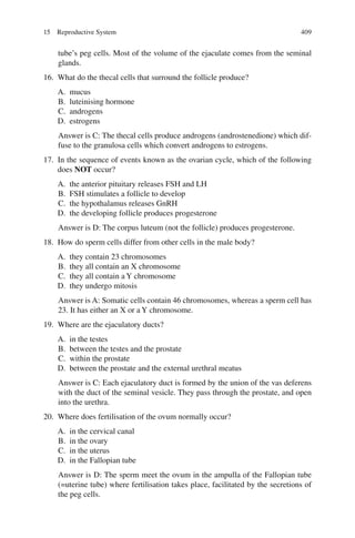 409
tube’s peg cells. Most of the volume of the ejaculate comes from the seminal
glands.
16. What do the thecal cells that surround the follicle produce?
A. mucus
B. luteinising hormone
C. androgens
D. estrogens
Answer is C: The thecal cells produce androgens (androstenedione) which dif-
fuse to the granulosa cells which convert androgens to estrogens.
17. In the sequence of events known as the ovarian cycle, which of the following
does NOT occur?
A. the anterior pituitary releases FSH and LH
B. FSH stimulates a follicle to develop
C. the hypothalamus releases GnRH
D. the developing follicle produces progesterone
Answer is D: The corpus luteum (not the follicle) produces progesterone.
18. How do sperm cells differ from other cells in the male body?
A. they contain 23 chromosomes
B. they all contain an X chromosome
C. they all contain a Y chromosome
D. they undergo mitosis
Answer is A: Somatic cells contain 46 chromosomes, whereas a sperm cell has
23. It has either an X or a Y chromosome.
19. Where are the ejaculatory ducts?
A. in the testes
B. between the testes and the prostate
C. within the prostate
D. between the prostate and the external urethral meatus
Answer is C: Each ejaculatory duct is formed by the union of the vas deferens
with the duct of the seminal vesicle. They pass through the prostate, and open
into the urethra.
20. Where does fertilisation of the ovum normally occur?
A. in the cervical canal
B. in the ovary
C. in the uterus
D. in the Fallopian tube
Answer is D: The sperm meet the ovum in the ampulla of the Fallopian tube
(=uterine tube) where fertilisation takes place, facilitated by the secretions of
the peg cells.
15 Reproductive System
ERRNVPHGLFRVRUJ
 