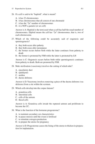 411
26. If a cell is said to be “haploid”, what is meant?
A. it has 23 chromosomes
B. it has chromosomes that all consist of one chromatid
C. it has the “2n” number of chromosomes
D. it is NOT a gamete (or sex cell)
Answer is A: Haploid is the term used when a cell has half the usual number of
chromosomes. Diploid means the cell has “2n” chromosomes, that is, two of
each chromosome.
27. Which of the following could be accurately said of oogenesis and
spermiogenesis?
A. they both occur after puberty
B. they both cease after menopause
C. the former occurs before birth while the latter continues from puberty to
death
D. the former is promoted by FSH while the latter is promoted by LH
Answer is C: Oogenesis occurs before birth while spermiogenesis continues
from puberty to death. Both are promoted by FSH.
28. Male sterilisation (vasectomy) involves the cutting of which tube?
A. ejaculatory duct
B. epididymis
C. urethra
D. ductus deferens
Answer is D: Vasectomy involves removing a piece of the ductus deferens (vas
deferens) from a site within the scrotum.
29. Which cells develop into the corpus luteum?
A. granulosa cells
B. interstitial cells
C. cells of the antrum
D. thecal cells
Answer is A: Granulosa cells invade the ruptured antrum and proliferate to
become the CC.
30. What is the function of the hormone progesterone?
A. to maintain secondary sex characteristics
B. to pause meiosis until the ovum is fertilised
C. to stimulate estrogen production
D. to prepare the uterus for pregnancy
Answer is D: Progesterone causes the lining of the uterus to thicken in prepara-
tion for implantation.
15 Reproductive System
ERRNVPHGLFRVRUJ
 