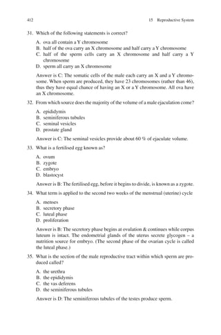 412
31. Which of the following statements is correct?
A. ova all contain a Y chromosome
B. half of the ova carry an X chromosome and half carry a Y chromosome
C. half of the sperm cells carry an X chromosome and half carry a Y
chromosome
D. sperm all carry an X chromosome
Answer is C: The somatic cells of the male each carry an X and a Y chromo-
some. When sperm are produced, they have 23 chromosomes (rather than 46),
thus they have equal chance of having an X or a Y chromosome. All ova have
an X chromosome.
32. From which source does the majority of the volume of a male ejaculation come?
A. epididymis
B. seminiferous tubules
C. seminal vesicles
D. prostate gland
Answer is C: The seminal vesicles provide about 60 % of ejaculate volume.
33. What is a fertilised egg known as?
A. ovum
B. zygote
C. embryo
D. blastocyst
Answer is B: The fertilised egg, before it begins to divide, is known as a zygote.
34. What term is applied to the second two weeks of the menstrual (uterine) cycle
A. menses
B. secretory phase
C. luteal phase
D. proliferation
Answer is B: The secretory phase begins at ovulation  continues while corpus
luteum is intact. The endometrial glands of the uterus secrete glycogen – a
nutrition source for embryo. (The second phase of the ovarian cycle is called
the luteal phase.)
35. What is the section of the male reproductive tract within which sperm are pro-
duced called?
A. the urethra
B. the epididymis
C. the vas deferens
D. the seminiferous tubules
Answer is D: The seminiferous tubules of the testes produce sperm.
15 Reproductive System
ERRNVPHGLFRVRUJ
 