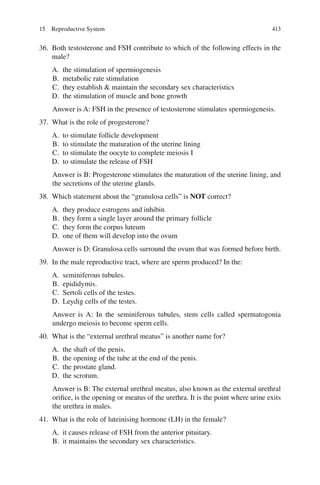 413
36. Both testosterone and FSH contribute to which of the following effects in the
male?
A. the stimulation of spermiogenesis
B. metabolic rate stimulation
C. they establish  maintain the secondary sex characteristics
D. the stimulation of muscle and bone growth
Answer is A: FSH in the presence of testosterone stimulates spermiogenesis.
37. What is the role of progesterone?
A. to stimulate follicle development
B. to stimulate the maturation of the uterine lining
C. to stimulate the oocyte to complete meiosis I
D. to stimulate the release of FSH
Answer is B: Progesterone stimulates the maturation of the uterine lining, and
the secretions of the uterine glands.
38. Which statement about the “granulosa cells” is NOT correct?
A. they produce estrogens and inhibin
B. they form a single layer around the primary follicle
C. they form the corpus luteum
D. one of them will develop into the ovum
Answer is D: Granulosa cells surround the ovum that was formed before birth.
39. In the male reproductive tract, where are sperm produced? In the:
A. seminiferous tubules.
B. epididymis.
C. Sertoli cells of the testes.
D. Leydig cells of the testes.
Answer is A: In the seminiferous tubules, stem cells called spermatogonia
undergo meiosis to become sperm cells.
40. What is the “external urethral meatus” is another name for?
A. the shaft of the penis.
B. the opening of the tube at the end of the penis.
C. the prostate gland.
D. the scrotum.
Answer is B: The external urethral meatus, also known as the external urethral
orifice, is the opening or meatus of the urethra. It is the point where urine exits
the urethra in males.
41. What is the role of luteinising hormone (LH) in the female?
A. it causes release of FSH from the anterior pituitary.
B. it maintains the secondary sex characteristics.
15 Reproductive System
ERRNVPHGLFRVRUJ
 