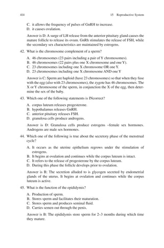 414
C. it allows the frequency of pulses of GnRH to increase.
D. it causes ovulation.
Answer is D: A surge of LH release from the anterior pituitary gland causes the
mature follicle to release its ovum. GnRh stimulates the release of FSH, while
the secondary sex characteristics are maintained by estrogens.
42. What is the chromosome complement of a sperm?
A. 46 chromosomes (23 pairs including a pair of Y chromosomes).
B. 46 chromosomes (22 pairs plus one X chromosome and one Y).
C. 23 chromosomes including one X chromosome OR one Y.
D. 23 chromosomes including one X chromosome AND one Y
Answer is C: Sperm are haploid (have 23 chromosomes) so that when they fuse
with the egg (also with 23 chromosomes), the zygote has 46 chromosomes. The
X or Y chromosome of the sperm, in conjunction the X of the egg, then deter-
mine the sex of the baby.
43. Which one of the following statements is INcorrect?
A. corpus luteum releases progesterone.
B. hypothalamus releases GnRH.
C. anterior pituitary releases FSH.
D. granulosa cells produce androgens.
Answer is D: Granulosa cells produce estrogens –female sex hormones.
Androgens are male sex hormones.
44. Which one of the following is true about the secretory phase of the menstrual
cycle?
A. It occurs as the uterine epithelium regrows under the stimulation of
estrogens.
B. It begins at ovulation and continues while the corpus luteum is intact.
C. It refers to the release of progesterone by the corpus luteum.
D. During this phase the follicle develops prior to ovulation.
Answer is B: The secretion alluded to is glycogen secreted by endometrial
glands of the uterus. It begins at ovulation and continues while the corpus
luteum is active.
45. What is the function of the epididymis?
A. Production of sperm.
B. Stores sperm and facilitates their maturation.
C. Stores sperm and produces seminal fluid.
D. Carries semen out through the penis.
Answer is B: The epididymis store sperm for 2–3 months during which time
they mature.
15 Reproductive System
ERRNVPHGLFRVRUJ
 
