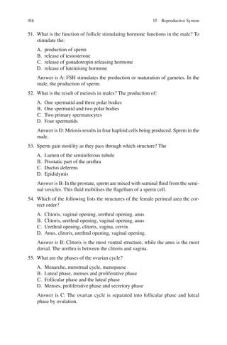 416
51. What is the function of follicle stimulating hormone functions in the male? To
stimulate the:
A. production of sperm
B. release of testosterone
C. release of gonadotropin releasing hormone
D. release of luteinising hormone
Answer is A: FSH stimulates the production or maturation of gametes. In the
male, the production of sperm.
52. What is the result of meiosis in males? The production of:
A. One spermatid and three polar bodies
B. One spermatid and two polar bodies
C. Two primary spermatocytes
D. Four spermatids
Answer is D: Meiosis results in four haploid cells being produced. Sperm in the
male.
53. Sperm gain motility as they pass through which structure? The
A. Lumen of the seminiferous tubule
B. Prostatic part of the urethra
C. Ductus deferens
D. Epididymis
Answer is B: In the prostate, sperm are mixed with seminal fluid from the semi-
nal vesicles. This fluid mobilises the flagellum of a sperm cell.
54. Which of the following lists the structures of the female perineal area the cor-
rect order?
A. Clitoris, vaginal opening, urethral opening, anus
B. Clitoris, urethral opening, vaginal opening, anus
C. Urethral opening, clitoris, vagina, cervix
D. Anus, clitoris, urethral opening, vaginal opening.
Answer is B: Clitoris is the most ventral structure, while the anus is the most
dorsal. The urethra is between the clitoris and vagina.
55. What are the phases of the ovarian cycle?
A. Menarche, menstrual cycle, menopause
B. Luteal phase, menses and proliferative phase
C. Follicular phase and the luteal phase
D. Menses, proliferative phase and secretory phase
Answer is C: The ovarian cycle is separated into follicular phase and luteal
phase by ovulation.
15 Reproductive System
ERRNVPHGLFRVRUJ
 
