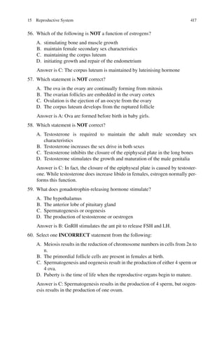 417
56. Which of the following is NOT a function of estrogens?
A. stimulating bone and muscle growth
B. maintain female secondary sex characteristics
C. maintaining the corpus luteum
D. initiating growth and repair of the endometrium
Answer is C: The corpus luteum is maintained by luteinising hormone
57. Which statement is NOT correct?
A. The ova in the ovary are continually forming from mitosis
B. The ovarian follicles are embedded in the ovary cortex
C. Ovulation is the ejection of an oocyte from the ovary
D. The corpus luteum develops from the ruptured follicle
Answer is A: Ova are formed before birth in baby girls.
58. Which statement is NOT correct?
A. Testosterone is required to maintain the adult male secondary sex
characteristics
B. Testosterone increases the sex drive in both sexes
C. Testosterone inhibits the closure of the epiphyseal plate in the long bones
D. Testosterone stimulates the growth and maturation of the male genitalia
Answer is C: In fact, the closure of the epiphyseal plate is caused by testoster-
one. While testosterone does increase libido in females, estrogen normally per-
forms this function.
59. What does gonadotrophin-releasing hormone stimulate?
A. The hypothalamus
B. The anterior lobe of pituitary gland
C. Spermatogenesis or oogenesis
D. The production of testosterone or oestrogen
Answer is B: GnRH stimulates the ant pit to release FSH and LH.
60. Select one INCORRECT statement from the following:
A. Meiosis results in the reduction of chromosome numbers in cells from 2n to
n.
B. The primordial follicle cells are present in females at birth.
C. Spermatogenesis and oogenesis result in the production of either 4 sperm or
4 ova.
D. Puberty is the time of life when the reproductive organs begin to mature.
Answer is C: Spermatogenesis results in the production of 4 sperm, but oogen-
esis results in the production of one ovum.
15 Reproductive System
ERRNVPHGLFRVRUJ
 