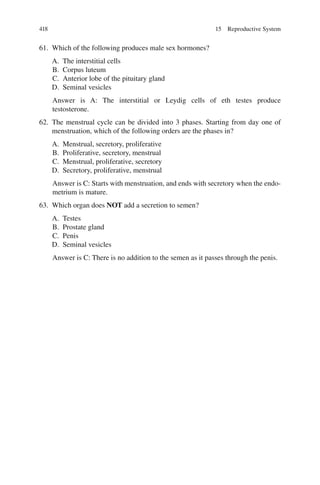 418
61. Which of the following produces male sex hormones?
A. The interstitial cells
B. Corpus luteum
C. Anterior lobe of the pituitary gland
D. Seminal vesicles
Answer is A: The interstitial or Leydig cells of eth testes produce
testosterone.
62. The menstrual cycle can be divided into 3 phases. Starting from day one of
menstruation, which of the following orders are the phases in?
A. Menstrual, secretory, proliferative
B. Proliferative, secretory, menstrual
C. Menstrual, proliferative, secretory
D. Secretory, proliferative, menstrual
Answer is C: Starts with menstruation, and ends with secretory when the endo-
metrium is mature.
63. Which organ does NOT add a secretion to semen?
A. Testes
B. Prostate gland
C. Penis
D. Seminal vesicles
Answer is C: There is no addition to the semen as it passes through the penis.
15 Reproductive System
ERRNVPHGLFRVRUJ
 