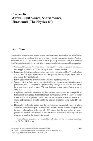 419
© Springer Science+Business Media Singapore 2016
M. Caon, Examination Questions and Answers in Basic Anatomy and
Physiology, DOI 10.1007/978-981-10-2332-3_16
Chapter 16
Waves, Light Waves, Sound Waves,
Ultrasound (The Physics Of)
16.1 Waves
Mechanical waves (sound waves, waves on water) are a mechanism for transferring
energy through a medium (the air or water) without transferring matter. Another
definition is: A periodic disturbance in some property of the medium, the medium
itself remaining relatively at rest. Waves have the following measurable properties:
1. Wavelength (symbol λ), is the distance between two successive crests (in metres,
m). A typical value is ~500 nm for light, and ~20 cm for sound.
2. Frequency (f), is the number of λ that pass by in 1 s (in hertz, Hz). Typical values
are 500 THz for light, 500 Hz for sound. Frequency is related to pitch (for sound)
and colour (for visible light).
3. Period (T) is the time it takes for one λ to pass by (in seconds, s).
4. Speed (v), is how fast a wave is moving in the direction of propagation (in metres
per second, m/s). The speed of light travelling through air is 3 × 108
m/s, while
for sound, speed in air is about 330 m/s. In tissue, sound moves faster, at about
1560 m/s.
5. Amplitude (A) is the maximum displacement from the mean (or rest) position.
For example the vertical distance between a trough and a crest of a wave in water
is two times the amplitude. Amplitude (or intensity) is related to loudness of
sound and brightness of light and to the amount of energy being carried by the
wave.
6. Phase refers to how far out of step the oscillation of one part of a wave is when
compared with another part. A phase of 0° or 360° means that the two parts are
in step, while a phase difference of 180° means that the two points are com-
pletely out of step. Differences in phase between the sounds entering each ear
allow us to localise the source of a sound.
Some of these quantities are related to each other by the following formulae:
v f
= = = ×
λ, / ,
f T E h f
1 .
ERRNVPHGLFRVRUJ
 