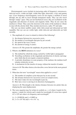 420
Electromagnetic waves include (in increasing order of frequency), microwaves,
infra-red waves, visible red light, visible blue light, ultraviolet, x-rays and gamma
rays. (Low frequency) electromagnetic waves do not require a medium to travel
through, but are able to travel through transparent media. They can also travel
through “empty” space. They are not mechanical waves, they are oscillations in the
magnitude and direction of electric and magnetic fields. They do not cause the
medium to vibrate. They cause the electrons in the atoms of the medium to vibrate
in step with the electric field. They include microwaves, radio, TV and radar.
Our ears can detect audible sound, while infra-sound and ultrasound are both
inaudible. Our eye can see visible light, while infra-red and ultraviolet are both
invisible.
1. The amplitude of a wave is related to which of the following?
A. the distance between two successive crests.
B. the number of wavelengths that pass by per second.
C. the speed of the wave’s travel.
D. the amount of energy it carries.
Answer is D: The greater the amplitude, the greater the energy carried.
2. Which is the BEST definition of a wave?
A. The method by which the energy carried by visible light is propagated.
B. Travelling oscillations in the magnitude and direction of electric and mag-
netic fields that do not require a material medium.
C. A periodic disturbance in some property of the medium, the medium itself
remains (relatively) at rest.
D. A mechanism for the transfer of energy without the transfer of matter.
Answer is D: The other choices also describe a wave but not in the most general
terms.
3. What does the term “wavelength” mean when applied to a wave?
A. The number of complete cycles that pass by in one second.
B. The distance between two successive crests (or compressions).
C. The time it takes for one wavelength to pass by.
D. How fast a wave is moving in its direction of propagation.
Answer is B: Wavelength is the shortest distance between two points that are
displaying the same displacement.
4. The wave equation may be written in symbols as v = fλ where f stands for fre-
quency, v stands for velocity and λ stands for wavelength. If a wave has a speed
of 3 × 108
m/s what is its frequency and wavelength?
A. f = 10 000 Hz and λ = 0.0003 m.
B. f = 5 × 1014
Hz and λ = 6 × 10−7
m.
16 Waves, Light Waves, Sound Waves, Ultrasound (The Physics Of)
ERRNVPHGLFRVRUJ
 