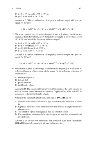 421
C. f = 6 × 104
Hz and λ = 0.5 × 10−4
m.
D. f = 2 MHz and λ = 3 × 105
m.
Answer is B: Which combination of frequency and wavelength will give the
speed 3 × 108
m/s?
v f
= = × × × = × = × = ×
− −
λ 5 10 6 10 30 10 30 10 3 10
14 7 14 7 7 8
Hz m
5. The wave equation may be written in symbols as v = fλ where f stands for fre-
quency, v stands for velocity and λ stands for wavelength. If a wave has a speed
of 2 × 108
m/s what is its frequency and wavelength?
A. f = 4 × 104
Hz and λ = 0.5 × 10−4
m.
B. f = 5 × 1014
Hz and λ = 4 × 10−7
m.
C. f = 10 000 Hz and λ = 0.0002 m.
D. f = 2 MHz and λ = 1 × 105
m.
Answer is B: Which combination of frequency and wavelength will give the
speed 2 × 108
m/s?
v f
= = × × × = × = × = ×
− −
λ 5 10 4 10 20 10 20 10 2 10
14 7 14 7 7 8
Hz m
6. What name is given to the change in the observed frequency of a wave (or its
reflection) because of the motion of the source (or the reflecting object) or of
the observer?
A. the beat frequency
B. the red shift
C. phase inversion
D. the Doppler effect
Answer is D: The change in frequency when the source of the (say) sound is in
motion relative to the observer is called the Doppler effect. (The red shift in
astronomy is due to the Doppler effect).
7. Which of the statements about sound and light is INCORRECT?
A. Sound is a mechanical wave while light does not require a medium to travel
in.
B. Light is a transverse wave phenomenon while sound is a longitudinal wave
phenomenon.
C. The speed of light is much greater than the speed of sound.
D. Ultrasound and ultraviolet light have frequencies less than infrasound and
infrared light.
Answer is D: In fact both ultrasound and ultraviolet light have frequencies
GREATER than infrasound and infrared light respectively.
16.1 Waves
ERRNVPHGLFRVRUJ
 