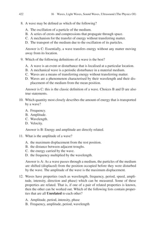 422
8. A wave may be defined as which of the following?
A. The oscillation of a particle of the medium.
B. A series of crests and compressions that propagate through space.
C. A mechanism for the transfer of energy without transferring matter.
D. The transport of the medium due to the oscillation of its particles.
Answer is C: Essentially, a wave transfers energy without any matter moving
away from its location.
9. Which of the following definitions of a wave is the best?
A. A wave is an event or disturbance that is localised at a particular location.
B. A mechanical wave is a periodic disturbance in a material medium.
C. Waves are a means of transferring energy without transferring matter.
D. Waves are a phenomenon characterised by their wavelength and their dis-
placement of the medium from the mean position.
Answer is C: this is the classic definition of a wave. Choices B and D are also
true statements.
10. Which quantity most closely describes the amount of energy that is transported
by a wave?
A. Frequency.
B. Amplitude.
C. Wavelength.
D. Velocity.
Answer is B: Energy and amplitude are directly related.
11. What is the amplitude of a wave?
A. the maximum displacement from the rest position.
B. the distance between adjacent troughs.
C. the energy carried by the wave.
D. the frequency multiplied by the wavelength.
Answer is A: As a wave passes through a medium, the particles of the medium
are shifted (displaced) from the position occupied before they were disturbed
by the wave. The amplitude of the wave is the maximum displacement.
12. Waves have properties (such as wavelength, frequency, period, speed, ampli-
tude, intensity, direction and phase) which can be measured. Some of these
properties are related. That is, if one of a pair of related properties is known,
then the other can be worked out. Which of the following lists contain proper-
ties that are all Unrelated to each other?
A. Amplitude, period, intensity, phase
B. Frequency, amplitude, period, wavelength
16 Waves, Light Waves, Sound Waves, Ultrasound (The Physics Of)
ERRNVPHGLFRVRUJ
 