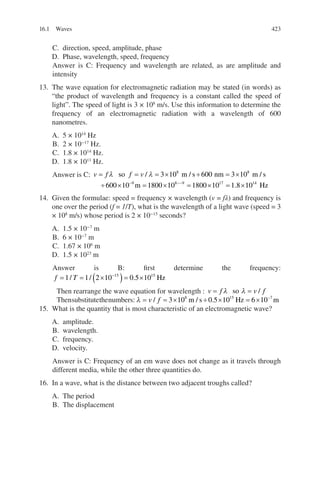 423
C. direction, speed, amplitude, phase
D. Phase, wavelength, speed, frequency
Answer is C: Frequency and wavelength are related, as are amplitude and
intensity
13. The wave equation for electromagnetic radiation may be stated (in words) as
“the product of wavelength and frequency is a constant called the speed of
light”. The speed of light is 3 × 108
m/s. Use this information to determine the
frequency of an electromagnetic radiation with a wavelength of 600
nanometres.
A. 5 × 1014
Hz
B. 2 × 10−17
Hz.
C. 1.8 × 1014
Hz.
D. 1.8 × 1011
Hz.
Answer is C: v f f v
= = = × ÷ = ×
÷ × = ×
− −
λ λ
so m s nm m s
m
/ / /
3 10 600 3 10
600 10 1800 10
8 8
9 8 −
−
= × = ×
9 17 14
1800 10 1 8 10
. Hz
14. Given the formulae: speed = frequency × wavelength (v = fλ) and frequency is
one over the period (f = 1/T), what is the wavelength of a light wave (speed = 3
× 108
m/s) whose period is 2 × 10−15
seconds?
A. 1.5 × 10−7
m
B. 6 × 10−7
m
C. 1.67 × 106
m
D. 1.5 × 1023
m
Answer is B: first determine the frequency:
f T
= = ×
( )= ×
−
1 1 2 10 0 5 10
15 15
/ / . Hz
Then rearrange the wave equation for wavelength : v f v f
= =
λ λ
so /
Thensubstitutethenumbers: λ = = × ÷ × = × −
v f
/ / .
3 10 0 5 10 6 10
8 15 7
m s Hz m
15. What is the quantity that is most characteristic of an electromagnetic wave?
A. amplitude.
B. wavelength.
C. frequency.
D. velocity.
Answer is C: Frequency of an em wave does not change as it travels through
different media, while the other three quantities do.
16. In a wave, what is the distance between two adjacent troughs called?
A. The period
B. The displacement
16.1 Waves
ERRNVPHGLFRVRUJ
 