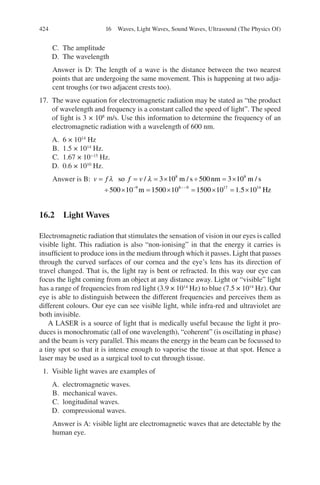 424
C. The amplitude
D. The wavelength
Answer is D: The length of a wave is the distance between the two nearest
points that are undergoing the same movement. This is happening at two adja-
cent troughs (or two adjacent crests too).
17. The wave equation for electromagnetic radiation may be stated as “the product
of wavelength and frequency is a constant called the speed of light”. The speed
of light is 3 × 108
m/s. Use this information to determine the frequency of an
electromagnetic radiation with a wavelength of 600 nm.
A. 6 × 1014
Hz
B. 1.5 × 1014
Hz.
C. 1.67 × 10−15
Hz.
D. 0.6 × 1010
Hz.
Answer is B: v f f v
= = = × ÷ = ×
÷ × = × =
− −−
λ λ
so m s nm m s
m
/ / /
3 10 500 3 10
500 10 1500 10
8 8
9 8 9
1
1500 10 1 5 10
17 14
× = ×
. Hz
16.2 Light Waves
Electromagnetic radiation that stimulates the sensation of vision in our eyes is called
visible light. This radiation is also “non-ionising” in that the energy it carries is
insufficient to produce ions in the medium through which it passes. Light that passes
through the curved surfaces of our cornea and the eye’s lens has its direction of
travel changed. That is, the light ray is bent or refracted. In this way our eye can
focus the light coming from an object at any distance away. Light or “visible” light
has a range of frequencies from red light (3.9 × 1014
Hz) to blue (7.5 × 1014
Hz). Our
eye is able to distinguish between the different frequencies and perceives them as
different colours. Our eye can see visible light, while infra-red and ultraviolet are
both invisible.
A LASER is a source of light that is medically useful because the light it pro-
duces is monochromatic (all of one wavelength), “coherent” (is oscillating in phase)
and the beam is very parallel. This means the energy in the beam can be focussed to
a tiny spot so that it is intense enough to vaporise the tissue at that spot. Hence a
laser may be used as a surgical tool to cut through tissue.
1. Visible light waves are examples of
A. electromagnetic waves.
B. mechanical waves.
C. longitudinal waves.
D. compressional waves.
Answer is A: visible light are electromagnetic waves that are detectable by the
human eye.
16 Waves, Light Waves, Sound Waves, Ultrasound (The Physics Of)
ERRNVPHGLFRVRUJ
 