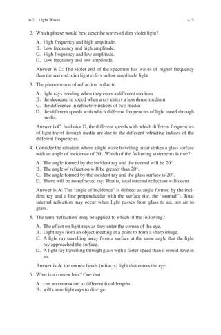 425
2. Which phrase would best describe waves of dim violet light?
A. High frequency and high amplitude.
B. Low frequency and high amplitude.
C. High frequency and low amplitude.
D. Low frequency and low amplitude.
Answer is C: The violet end of the spectrum has waves of higher frequency
than the red end; dim light refers to low amplitude light.
3. The phenomenon of refraction is due to
A. light rays bending when they enter a different medium
B. the decrease in speed when a ray enters a less dense medium
C. the difference in refractive indices of two media
D. the different speeds with which different frequencies of light travel through
media.
Answer is C: In choice D, the different speeds with which different frequencies
of light travel through media are due to the different refractive indices of the
different frequencies.
4. Consider the situation where a light wave travelling in air strikes a glass surface
with an angle of incidence of 20o
. Which of the following statements is true?
A. The angle formed by the incident ray and the normal will be 20°.
B. The angle of refraction will be greater than 20°.
C. The angle formed by the incident ray and the glass surface is 20°.
D. There will be no refracted ray. That is, total internal reflection will occur.
Answer is A: The “angle of incidence” is defined as angle formed by the inci-
dent ray and a line perpendicular with the surface (i.e. the “normal”). Total
internal reflection may occur when light passes from glass to air, not air to
glass.
5. The term ‘refraction’ may be applied to which of the following?
A. The effect on light rays as they enter the cornea of the eye.
B. Light rays from an object meeting at a point to form a sharp image.
C. A light ray travelling away from a surface at the same angle that the light
ray approached the surface.
D. A light ray travelling through glass with a faster speed than it would have in
air.
Answer is A: the cornea bends (refracts) light that enters the eye.
6. What is a convex lens? One that
A. can accommodate to different focal lengths.
B. will cause light rays to diverge.
16.2 Light Waves
ERRNVPHGLFRVRUJ
 