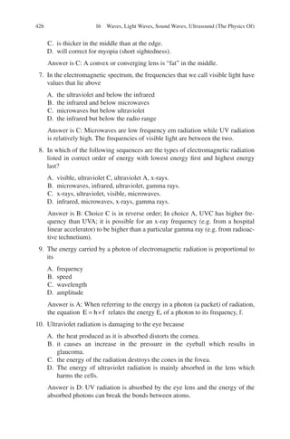 426
C. is thicker in the middle than at the edge.
D. will correct for myopia (short sightedness).
Answer is C: A convex or converging lens is “fat” in the middle.
7. In the electromagnetic spectrum, the frequencies that we call visible light have
values that lie above
A. the ultraviolet and below the infrared
B. the infrared and below microwaves
C. microwaves but below ultraviolet
D. the infrared but below the radio range
Answer is C: Microwaves are low frequency em radiation while UV radiation
is relatively high. The frequencies of visible light are between the two.
8. In which of the following sequences are the types of electromagnetic radiation
listed in correct order of energy with lowest energy first and highest energy
last?
A. visible, ultraviolet C, ultraviolet A, x-rays.
B. microwaves, infrared, ultraviolet, gamma rays.
C. x-rays, ultraviolet, visible, microwaves.
D. infrared, microwaves, x-rays, gamma rays.
Answer is B: Choice C is in reverse order; In choice A, UVC has higher fre-
quency than UVA; it is possible for an x-ray frequency (e.g. from a hospital
linear accelerator) to be higher than a particular gamma ray (e.g. from radioac-
tive technetium).
9. The energy carried by a photon of electromagnetic radiation is proportional to
its
A. frequency
B. speed
C. wavelength
D. amplitude
Answer is A: When referring to the energy in a photon (a packet) of radiation,
the equation E h f
= × relates the energy E, of a photon to its frequency, f.
10. Ultraviolet radiation is damaging to the eye because
A. the heat produced as it is absorbed distorts the cornea.
B. it causes an increase in the pressure in the eyeball which results in
glaucoma.
C. the energy of the radiation destroys the cones in the fovea.
D. The energy of ultraviolet radiation is mainly absorbed in the lens which
harms the cells.
Answer is D: UV radiation is absorbed by the eye lens and the energy of the
absorbed photons can break the bonds between atoms.
16 Waves, Light Waves, Sound Waves, Ultrasound (The Physics Of)
ERRNVPHGLFRVRUJ
 