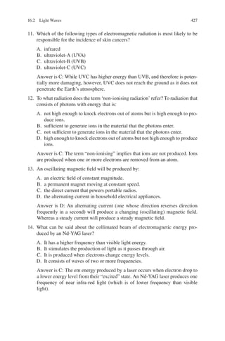 427
11. Which of the following types of electromagnetic radiation is most likely to be
responsible for the incidence of skin cancers?
A. infrared
B. ultraviolet-A (UVA)
C. ultraviolet-B (UVB)
D. ultraviolet-C (UVC)
Answer is C: While UVC has higher energy than UVB, and therefore is poten-
tially more damaging, however, UVC does not reach the ground as it does not
penetrate the Earth’s atmosphere.
12. To what radiation does the term ‘non-ionising radiation’ refer? To radiation that
consists of photons with energy that is:
A. not high enough to knock electrons out of atoms but is high enough to pro-
duce ions.
B. sufficient to generate ions in the material that the photons enter.
C. not sufficient to generate ions in the material that the photons enter.
D. high enough to knock electrons out of atoms but not high enough to produce
ions.
Answer is C: The term “non-ionising” implies that ions are not produced. Ions
are produced when one or more electrons are removed from an atom.
13. An oscillating magnetic field will be produced by:
A. an electric field of constant magnitude.
B. a permanent magnet moving at constant speed.
C. the direct current that powers portable radios.
D. the alternating current in household electrical appliances.
Answer is D: An alternating current (one whose direction reverses direction
frequently in a second) will produce a changing (oscillating) magnetic field.
Whereas a steady current will produce a steady magnetic field.
14. What can be said about the collimated beam of electromagnetic energy pro-
duced by an Nd-YAG laser?
A. It has a higher frequency than visible light energy.
B. It stimulates the production of light as it passes through air.
C. It is produced when electrons change energy levels.
D. It consists of waves of two or more frequencies.
Answer is C: The em energy produced by a laser occurs when electron drop to
a lower energy level from their “excited” state. An Nd-YAG laser produces one
frequency of near infra-red light (which is of lower frequency than visible
light).
16.2 Light Waves
ERRNVPHGLFRVRUJ
 