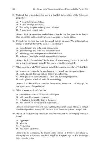 428
15. Material that is unsuitable for use in a LASER lacks which of the following
properties?
A. A metastable excited state.
B. A short-lived ground state.
C. The ability to spontaneously emit radiation.
D. A long-lived ground state.
Answer is A: A metastable excited state – that is, one that persists for longer
than an excited state normally exists, is required for lasing action.
16. Consider an electron that is in its ground state in an atom. When this electron
moves to another state in the atom it is said to have
A. gained energy and to be in an excited state
B. gained energy and to be in a metastable state
C. lost energy and undergone stimulated emission
D. lost energy and to be part of a population inversion
Answer is A: “Ground state” is the state of lowest energy, hence it can only
move to a higher energy state. In this case it is said to be excited.
17. What property of a LASER makes it suitable for surgical procedures? A LASER:
A. beam’s energy can be focussed onto a very small spot to vaporise tissue.
B. can be passed down an optical fibre in an endoscope.
C. beam produces monochromatic (all of one wavelength) photons.
D. emits photons which all have the same energy.
Answer is A: The ability to vaporise tissue means a laser can “cut” through tis-
sue at the point of vaporisation.
18. What is a concave lens? One that
A. can accommodate to different focal lengths.
B. will cause light rays to converge.
C. is thicker in the middle than at the edge.
D. will correct for myopia (short sightedness).
Answer is D: Concave lens will cause light rays to diverge. So can be used to correct
for short-sightedness as they shift the focal point further away from the eye’s lens.
19. Which of the following conditions may be corrected by a diverging (concave
lens)?
A. Hyperopia
B. Myopia
C. Presbyopia
D. Red minus dichroma
Answer is B: In myopia, the image forms ventral (in front of) the retina. A
diverging lens will extend the focal length of a myopic eye so that the image
falls onto the retina.
16 Waves, Light Waves, Sound Waves, Ultrasound (The Physics Of)
ERRNVPHGLFRVRUJ
 