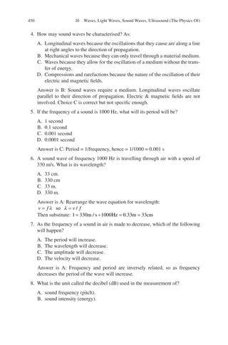 430
4. How may sound waves be characterised? As:
A. Longitudinal waves because the oscillations that they cause are along a line
at right angles to the direction of propagation.
B. Mechanical waves because they can only travel through a material medium.
C. Waves because they allow for the oscillation of a medium without the trans-
fer of energy.
D. Compressions and rarefactions because the nature of the oscillation of their
electric and magnetic fields.
Answer is B: Sound waves require a medium. Longitudinal waves oscillate
parallel to their direction of propagation. Electric  magnetic fields are not
involved. Choice C is correct but not specific enough.
5. If the frequency of a sound is 1000 Hz, what will its period will be?
A. 1 second
B. 0.1 second
C. 0.001 second
D. 0.0001 second
Answer is C: Period = 1/frequency, hence = 1/1000 = 0.001 s
6. A sound wave of frequency 1000 Hz is travelling through air with a speed of
330 m/s. What is its wavelength?
A. 33 cm.
B. 330 cm
C. 33 m.
D. 330 m.
Answer is A: Rearrange the wave equation for wavelength:
v f v f
= =
λ λ
so /
Then substitute: l m s Hz m cm
= ÷ = =
330 1000 0 33 33
/ .
7. As the frequency of a sound in air is made to decrease, which of the following
will happen?
A. The period will increase.
B. The wavelength will decrease.
C. The amplitude will decrease.
D. The velocity will decrease.
Answer is A: Frequency and period are inversely related, so as frequency
decreases the period of the wave will increase.
8. What is the unit called the decibel (dB) used in the measurement of?
A. sound frequency (pitch).
B. sound intensity (energy).
16 Waves, Light Waves, Sound Waves, Ultrasound (The Physics Of)
ERRNVPHGLFRVRUJ
 