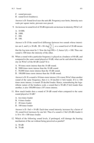431
C. sound pressure.
D. sound level (loudness).
Answer is D: Sound level uses the unit dB. Frequency uses hertz, Intensity uses
watts per square metre, pressure uses pascal.
9. An increase in sound level of 20 dB represents an increase in intensity (W/m2
) of:
A. 10 000.
B. 1000.
C. 200.
D. 100.
Answer is D: If the sound level difference between two sounds whose intensi-
ties are I1 and I2 is 20 dB, 20 10 2
1
= ×






log
I
I
, so a sound level of 20 dB means
that the log term must be 2. Now the log(100) = 2, hence I2/I1 = 100. Thus one
sound is 100 times the intensity of the other.
10. When a sound with a particular frequency is played at a loudness of 60 dB, and
compared to the same sound played at 10 dB, what can be said about the inten-
sity (in W/m2
) of the 60 dB sound? It is:
A. 50 times more intense than the 10 dB sound.
B. 5000 times more intense than the 10 dB sound.
C. 50,000 times more intense than the 10 dB sound.
D. 100,000 times more intense than the 10 dB sound.
Answer is D: If a sound is 10 times more intense (10 × more W/m2
) than another
sound of the same frequency, then it is 10 decibel (1 bel) louder. If it is 100
times more intense, it sounds 20 decibel louder. Hence, remembering the loga-
rithmic nature of the loudness scale, a sound that is 50 dB (5 bel) louder than
another, is also 100,000 times (105
) more intense.
11. How much louder does a sound of 30 dB sound when compared to the same
sound played at 10 dB?
A. two times louder
B. 4 times louder
C. 20 times louder
D. 100 times louder
Answer is D: 1bel = 10 dB. Each time sound intensity increases by a factor of
10, sound level increases by one bel. Thus if a sound is 2 bel (20 dB) louder it
is 10 × 10 = 100 times louder.
12. Which of the following sound levels, if prolonged, will damage the hearing
mechanism of the ear without being perceived as painful?
A. 50 dB
B. 70 dB
16.3 Sound
ERRNVPHGLFRVRUJ
 