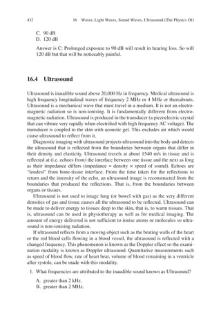 432
C. 90 dB
D. 120 dB
Answer is C: Prolonged exposure to 90 dB will result in hearing loss. So will
120 dB but that will be noticeably painful.
16.4 Ultrasound
Ultrasound is inaudible sound above 20,000 Hz in frequency. Medical ultrasound is
high frequency longitudinal waves of frequency 2 MHz or 4 MHz or thereabouts.
Ultrasound is a mechanical wave that must travel in a medium. It is not an electro-
magnetic radiation so is non-ionising. It is fundamentally different from electro-­
magnetic radiation. Ultrasound is produced in the transducer (a piezoelectric crystal
that can vibrate very rapidly when electrified with high frequency AC voltage). The
transducer is coupled to the skin with acoustic gel. This excludes air which would
cause ultrasound to reflect from it.
Diagnostic imaging with ultrasound projects ultrasound into the body and detects
the ultrasound that is reflected from the boundaries between organs that differ in
their density and elasticity. Ultrasound travels at about 1540 m/s in tissue and is
reflected at (i.e. echoes from) the interface between one tissue and the next as long
as their impedance differs (impedance = density × speed of sound). Echoes are
“loudest” from bone-tissue interface. From the time taken for the reflections to
return and the intensity of the echo, an ultrasound image is reconstructed from the
boundaries that produced the reflections. That is, from the boundaries between
organs or tissues.
Ultrasound is not used to image lung (or bowel with gas) as the very different
densities of gas and tissue causes all the ultrasound to be reflected. Ultrasound can
be made to deliver energy to tissues deep to the skin, that is, to warm tissues. That
is, ultrasound can be used in physiotherapy as well as for medical imaging. The
amount of energy delivered is not sufficient to ionise atoms or molecules so ultra-
sound is non-ionising radiation.
If ultrasound reflects from a moving object such as the beating walls of the heart
or the red blood cells flowing in a blood vessel, the ultrasound is reflected with a
changed frequency. This phenomenon is known as the Doppler effect so the exami-
nation modality is known as Doppler ultrasound. Quantitative measurements such
as speed of blood flow, rate of heart beat, volume of blood remaining in a ventricle
after systole, can be made with this modality.
1. What frequencies are attributed to the inaudible sound known as Ultrasound?
A. greater than 2 kHz.
B. greater than 2 MHz.
16 Waves, Light Waves, Sound Waves, Ultrasound (The Physics Of)
ERRNVPHGLFRVRUJ
 