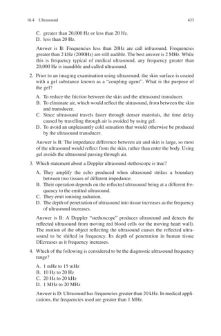 433
C. greater than 20,000 Hz or less than 20 Hz.
D. less than 20 Hz.
Answer is B: Frequencies less than 20Hz are call infrasound. Frequencies
greater than 2 kHz (2000Hz) are still audible. The best answer is 2 MHz. While
this is frequency typical of medical ultrasound, any frequency greater than
20,000 Hz is inaudible and called ultrasound.
2. Prior to an imaging examination using ultrasound, the skin surface is coated
with a gel substance known as a “coupling agent”. What is the purpose of
the gel?
A. To reduce the friction between the skin and the ultrasound transducer.
B. To eliminate air, which would reflect the ultrasound, from between the skin
and transducer.
C. Since ultrasound travels faster through denser materials, the time delay
caused by travelling through air is avoided by using gel.
D. To avoid an unpleasantly cold sensation that would otherwise be produced
by the ultrasound transducer.
Answer is B: The impedance difference between air and skin is large, so most
of the ultrasound would reflect from the skin, rather than enter the body. Using
gel avoids the ultrasound passing through air.
3. Which statement about a Doppler ultrasound stethoscope is true?
A. They amplify the echo produced when ultrasound strikes a boundary
between two tissues of different impedance.
B. Their operation depends on the reflected ultrasound being at a different fre-
quency to the emitted ultrasound.
C. They emit ionising radiation.
D. The depth of penetration of ultrasound into tissue increases as the frequency
of ultrasound increases.
Answer is B: A Doppler “stethoscope” produces ultrasound and detects the
reflected ultrasound from moving red blood cells (or the moving heart wall).
The motion of the object reflecting the ultrasound causes the reflected ultra-
sound to be shifted in frequency. Its depth of penetration in human tissue
DEcreases as it frequency increases.
4. Which of the following is considered to be the diagnostic ultrasound frequency
range?
A. 1 mHz to 15 mHz
B. 10 Hz to 20 Hz
C. 20 Hz to 20 kHz
D. 1 MHz to 20 MHz
Answer is D: Ultrasound has frequencies greater than 20 kHz. In medical appli-
cations, the frequencies used are greater than 1 MHz.
16.4 Ultrasound
ERRNVPHGLFRVRUJ
 