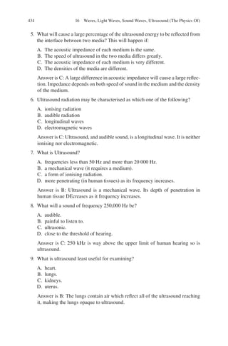 434
5. What will cause a large percentage of the ultrasound energy to be reflected from
the interface between two media? This will happen if:
A. The acoustic impedance of each medium is the same.
B. The speed of ultrasound in the two media differs greatly.
C. The acoustic impedance of each medium is very different.
D. The densities of the media are different.
Answer is C: A large difference in acoustic impedance will cause a large reflec-
tion. Impedance depends on both speed of sound in the medium and the density
of the medium.
6. Ultrasound radiation may be characterised as which one of the following?
A. ionising radiation
B. audible radiation
C. longitudinal waves
D. electromagnetic waves
Answer is C: Ultrasound, and audible sound, is a longitudinal wave. It is neither
ionising nor electromagnetic.
7. What is Ultrasound?
A. frequencies less than 50 Hz and more than 20 000 Hz.
B. a mechanical wave (it requires a medium).
C. a form of ionising radiation.
D. more penetrating (in human tissues) as its frequency increases.
Answer is B: Ultrasound is a mechanical wave. Its depth of penetration in
human tissue DEcreases as it frequency increases.
8. What will a sound of frequency 250,000 Hz be?
A. audible.
B. painful to listen to.
C. ultrasonic.
D. close to the threshold of hearing.
Answer is C: 250 kHz is way above the upper limit of human hearing so is
ultrasound.
9. What is ultrasound least useful for examining?
A. heart.
B. lungs.
C. kidneys.
D. uterus.
Answer is B: The lungs contain air which reflect all of the ultrasound reaching
it, making the lungs opaque to ultrasound.
16 Waves, Light Waves, Sound Waves, Ultrasound (The Physics Of)
ERRNVPHGLFRVRUJ
 