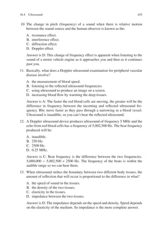 435
10 The change in pitch (frequency) of a sound when there is relative motion
between the sound source and the human observer is known as the:
A. resonance effect.
B. interference effect.
C. diffraction effect.
D. Doppler effect.
Answer is D: This change of frequency effect is apparent when listening to the
sound of a motor vehicle engine as it approaches you and then as it continues
past you.
11. Basically, what does a Doppler ultrasound examination for peripheral vascular
disease involve?
A. the measurement of blood speed.
B. listening to the reflected ultrasound frequencies.
C. using ultrasound to produce an image on a screen.
D. increasing blood flow by warming the deep tissues.
Answer is A: The faster the red blood cells are moving, the greater will be the
difference in frequency between the incoming and reflected ultrasound fre-
quency. Rbc move faster as they pass through a narrowing in a blood vessel.
Ultrasound is inaudible, so you can’t hear the reflected ultrasound.
12. A Doppler ultrasound device produces ultrasound of frequency 5 MHz and the
echo from red blood cells has a frequency of 5,002,500 Hz. The beat frequency
produced will be:
A. inaudible.
B. 250 Hz.
C. 2500 Hz.
D. 0.25 MHz.
Answer is C: Beat frequency is the difference between the two frequencies.
5,000,000 − 5,002,500 = 2500 Hz. The frequency of the beats is within the
audible range so we can hear them.
13. When ultrasound strikes the boundary between two different body tissues, the
amount of reflection that will occur is proportional to the difference in what?
A. the speed of sound in the tissues.
B. the density of the two tissues.
C. elasticity in the tissues.
D. impedance between the two tissues.
Answer is D: The impedance depends on the speed and density. Speed depends
on the elasticity of the medium. So impedance is the more complete answer.
16.4 Ultrasound
ERRNVPHGLFRVRUJ
 