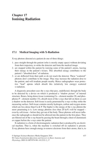 437
© Springer Science+Business Media Singapore 2016
M. Caon, Examination Questions and Answers in Basic Anatomy and
Physiology, DOI 10.1007/978-981-10-2332-3_17
Chapter 17
Ionising Radiation
17.1 
Medical Imaging with X-Radiation
X-ray photons directed at a patient do one of three things:
1. pass straight through the patient (who is mostly empty space) without deviating
from their trajectory, to strike the detector and form the medical image.
2. are stopped within the patient by ionising some of the patient’s atoms, leaving
their energy in the patient’s tissues. This absorbed energy contributes to the
patient’s “absorbed dose” of radiation.
3. or are deflected from their path so do not reach the detector. These “scattered”
photons don’t contribute to the image. They may increase the radiation dose to
the patient, and will irradiate people nearby. Hence radiographers wear protec-
tive “lead” aprons which absorb this (relatively low energy) scattered
x-radiation.
A diagnostic procedure uses the x-rays that pass, undeflected, through the body
to be detected by a device on which is produced a “shadow picture” of internal
structure. Bones, being dense tissue (containing Ca – element number 20, and phos-
phorus P – element number 15), absorb most of the x-rays that fall on them so cast
a shadow on the detector. Soft tissue is easily penetrated by x-rays so they strike the
measuring surface. Soft tissue contains mostly hydrogen, carbon and oxygen atoms
which are less dense than Ca  P. The higher is the energy of the x-ray photon the
more penetrating it is. Low energy photons (less than 20 keV) will be stopped –
even by soft tissue – before they get out of the body. These photons will never influ-
ence the radiograph so should not be allowed into the patient in the first place. They
are filtered out of the x-ray beam by passing the beam through a sheet of aluminium
or copper before the x-rays enter the patient.
X-radiation is a form of electromagnetic radiation that is produced by an electri-
cal machine. That is, when the machine is switched off no radiation is present.
X-ray photons have enough energy to remove electrons from their atoms, that is, to
ERRNVPHGLFRVRUJ
 