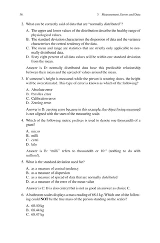 36
2. What can be correctly said of data that are “normally distributed”?
A. The upper and lower values of the distribution describe the healthy range of
physiological values.
B. The standard deviation characterises the dispersion of data and the variance
characterises the central tendency of the data.
C. The mean and range are statistics that are strictly only applicable to nor-
mally distributed data.
D. Sixty eight percent of all data values will be within one standard deviation
from the mean.
Answer is D: normally distributed data have this predicable relationship
between their mean and the spread of values around the mean.
3. If someone’s height is measured while the person is wearing shoes, the height
will be overestimated. This type of error is known as which of the following?
A. Absolute error
B. Parallax error
C. Calibration error
D. Zeroing error
Answer is D: zeroing error because in this example, the object being measured
is not aligned with the start of the measuring scale.
4. Which of the following metric prefixes is used to denote one thousandth of a
gram?
A. micro
B. milli
C. centi
D. kilo
Answer is B: “milli” refers to thousandth or 10−3
(nothing to do with
million!).
5. What is the standard deviation used for?
A. as a measure of central tendency
B. as a measure of dispersion
C. as a measure of spread of data that are normally distributed
D. as a measure of the error of the mean value
Answer is C: B is also correct but is not as good an answer as choice C.
6. A bathroom scales displays a mass reading of 68.4 kg. Which one of the follow-
ing could NOT be the true mass of the person standing on the scales?
A. 68.40 kg
B. 68.44 kg
C. 68.47 kg
3 Measurement, Errors and Data
ERRNVPHGLFRVRUJ
 