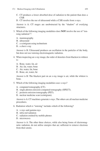 439
C. CT produces a lower absorbed dose of radiation to the patient than does a
CXR
D. CT involves the use of ultrasound while a CXR results from x-rays.
Answer is A: CT mages are unobstructed by the “shadow” of overlying
structures.
3. Which of the following imaging modalities does NOT involve the use of “ion-
ising radiation”?
A. mammography
B. ultrasound
C. a scintigram using technetium
D. a chest x-ray
Answer is B: Ultrasound produces an oscillation in the particles of the body,
but does not use ionising electromagnetic radiation.
4. When inspecting an x-ray image, the order of densities from blackest to whitest
is:
A. Bone, water, fat, air
B. Air, fat, water, bone
C. Air, water, fat, bone
D. Bone, air, water, fat
Answer is B: The blackest part on an x-ray image is air, while the whitest is
bone.
5. Which of the following imaging modalities uses x-rays?
A. computed tomography (CT).
B. single photon emission computed tomography (SPECT).
C. positron emission tomography (PET).
D. nuclear medicine scan (scintigram).
Answer is A: CT machines generate x-rays. The others are all nuclear medicine
procedures.
6. Radiation which is “ionising” includes which of the following?
A. x-rays and gamma rays
B. infra-red radiation
C. radiation emitted by mobile phones
D. microwaves
Answer is A: The other three choices, while also being forms of electromag-
netic radiation, do not utilise energies that are sufficient to remove electrons
from their atoms.
17.1 Medical Imaging with X-Radiation
ERRNVPHGLFRVRUJ
 
