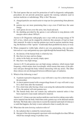 440
7. The lead aprons that are used for protection of staff in diagnostic radiography
procedures do not provide protection against the ionising radiation used in
nuclear medicine or radiotherapy. Why is this? Because
A. charged particles are much easier to stop (are less penetrating) than photons
are.
B. gamma rays are more penetrating than x-rays even if both have the same
energy.
C. such aprons do not cover the arms, feet, head and neck.
D. the shielding provided by the aprons is not sufficient to stop photons with
energies above about 100 keV.
Answer is D: Diagnostic radiography uses x-rays with an average energy of 70
keV or less, which can be stopped by relatively thin amounts of lead (or lead-
like) material. In order to stop the gamma rays used in nuclear medicine imag-
ing, the thickness of the “aprons” would make them prohibitively heavy to wear.
8. When compared to visible light, which is not very penetrating, why can radia-
tion such as x-rays and gamma rays pass right through the human body? Because:
A. the density of the human body is relatively low.
B. they have no mass and no charge.
C. atoms in the body are mostly empty space.
D. they have very high energy.
Answer is D: X and gamma rays are high energy radiation, which means high
frequency, which means short wavelength, which means that many of the pho-
tons will pass through the body without interacting with any atoms. The other
three choices do not distinguish between different types of radiation.
9. Which of the following is true?
A. A patient exposed to diagnostic x-rays will emit x-rays for a short time after
the procedure.
B. A cancer patient treated with a megavoltage beam of x-rays will emit x-rays
for a short time after the treatment.
C. For a short time after having a bone scan using the radionuclide technetium
99 m, the patient will emit gamma rays.
D. The human body does not contain any radioactive material unless it has
been exposed to man-made radioactive material.
Answer is C:A bone scan (any nuclear medicine scan) involves taking some radio-
active material into the body which then emits gamma rays to be detected outside
the body. The body takes some time to excrete the material (and much of it decays)
so until that happens, the body is more radioactive than is usually the case.
10. What does the term Ionising radiation refer to?
A. the radiation that is emitted by ionised atoms.
B. that part of the electromagnetic spectrum with wavelengths less than 300 nm
which has enough energy to produce ions.
17 Ionising Radiation
ERRNVPHGLFRVRUJ
 