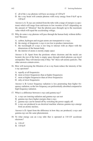 442
C. all of the x-ray photons will have an energy of 120 keV
D. the x-ray beam will contain photons with every energy from 0 keV up to
120 keV
Answer is A: X-rays are emitted from the tube with a range of energies (a spec-
trum) which will range from mid-teens to low twenties of keV (depending on
the amount of “filtration” that the photons pass through) up to the maximum
value which will equal the accelerating voltage.
15. Why do some x-ray photons will pass through the human body without deflec-
tion? Because:
A. carbon, hydrogen and oxygen atoms are transparent to x-rays.
B. the energy of diagnostic x-rays is too low to produce interactions
C. the wavelength of x-rays is too long to interact with an object with the
dimensions of the human body.
D. the interior of atoms is mostly empty space
Answer is D: Apart from the positions where electrons and the nuclei are
located, the rest of the body is empty space through which photons can travel
unimpeded. They will interact only if they “hit” these sub-atomic particles. The
other answers contain errors.
16. How will increasing the filtration of an x-ray beam reduce the intensity of the
x-ray spectrum?
A. equally at all frequencies
B. more at lower frequencies than at higher frequencies
C. more at higher frequencies than at lower frequencies
D. only at lower frequencies
Answer is B: Lower frequency radiation is less penetrating than higher fre-
quency radiation, so the low frequency are preferentially absorbed compared to
high frequency radiation.
17. What is a difference between x-rays and gamma rays?
A. x-rays are ionising radiation and gamma rays are not
B. gamma rays have higher energies than x-rays
C. gamma rays can be turned off by switching the power supply off.
D. x-rays are produced in an electrical machine whereas gamma rays emerge
from an atomic nucleus.
Answer is D: Apart from the difference in how they are produced, x-rays and
gamma rays are the same phenomenon.
18. To what energy can an x-ray tube that is operated at 110 kV accelerate
electrons?
A. 110 eV
B. 110 keV
17 Ionising Radiation
ERRNVPHGLFRVRUJ
 