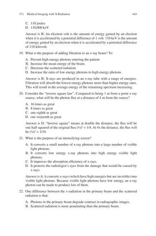 443
C. 110 joules
D. 110,000 keV
Answer is B: An electron volt is the amount of energy gained by an electron
when it is accelerated by a potential difference of 1 volt. 110 keV is the amount
of energy gained by an electron when it is accelerated by a potential difference
of 110 kilovolt.
19. What is the purpose of adding filtration to an x-ray beam? To:
A. Prevent high energy photons entering the patient
B. Increase the mean energy of the beam.
C. Decrease the scattered radiation
D. Increase the ratio of low energy photons to high energy photons.
Answer is B: X-rays are produced in an x-ray tube with a range of energies.
Filtration will absorb the lowest energy photons more than higher energy ones.
This will result in the average energy of the remaining spectrum increasing.
20. Consider the “inverse square law”. Compared to being 1 m from a point x-ray
source, what will be the photon flux at a distance of 4 m from the source?
A. 16 times as great
B. 8 times as great
C. one eighth as great
D. one sixteenth as great
Answer is D: “Inverse square” means at double the distance, the flux will be
one half squared of the original flux (½)2
= 1/4. At 4x the distance, the flux will
be (¼)2
= 1/16
21. What is the purpose of an intensifying screen?
A. It converts a small number of x-ray photons into a large number of visible
light photons.
B. It converts low energy x-ray photons into high energy visible light
photons.
C. It improves the absorption efficiency of x-rays.
D. It protects the radiologist’s eyes from the damage that would be caused by
x-rays.
Answer is A: it converts x-rays (which have high energies but are invisible) into
visible light photons. Because visible light photons have low energy, an x-ray
photon can be made to produce lots of them.
22. One difference between the x-radiation in the primary beam and the scattered
radiation is that:
A. Photons in the primary beam degrade contrast in radiographic images.
B. Scattered radiation is more penetrating than the primary beam.
17.1 Medical Imaging with X-Radiation
ERRNVPHGLFRVRUJ
 
