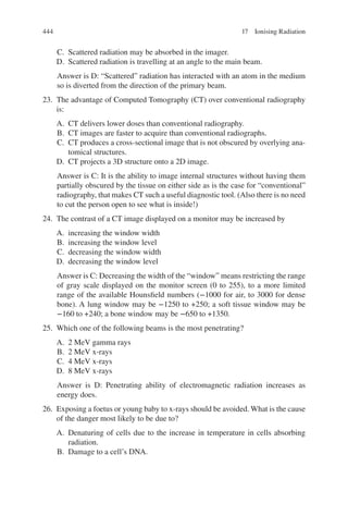 444
C. Scattered radiation may be absorbed in the imager.
D. Scattered radiation is travelling at an angle to the main beam.
Answer is D: “Scattered” radiation has interacted with an atom in the medium
so is diverted from the direction of the primary beam.
23. The advantage of Computed Tomography (CT) over conventional radiography
is:
A. CT delivers lower doses than conventional radiography.
B. CT images are faster to acquire than conventional radiographs.
C. CT produces a cross-sectional image that is not obscured by overlying ana-
tomical structures.
D. CT projects a 3D structure onto a 2D image.
Answer is C: It is the ability to image internal structures without having them
partially obscured by the tissue on either side as is the case for “conventional”
radiography, that makes CT such a useful diagnostic tool. (Also there is no need
to cut the person open to see what is inside!)
24. The contrast of a CT image displayed on a monitor may be increased by
A. increasing the window width
B. increasing the window level
C. decreasing the window width
D. decreasing the window level
Answer is C: Decreasing the width of the “window” means restricting the range
of gray scale displayed on the monitor screen (0 to 255), to a more limited
range of the available Hounsfield numbers (−1000 for air, to 3000 for dense
bone). A lung window may be −1250 to +250; a soft tissue window may be
−160 to +240; a bone window may be −650 to +1350.
25. Which one of the following beams is the most penetrating?
A. 2 MeV gamma rays
B. 2 MeV x-rays
C. 4 MeV x-rays
D. 8 MeV x-rays
Answer is D: Penetrating ability of electromagnetic radiation increases as
energy does.
26. Exposing a foetus or young baby to x-rays should be avoided. What is the cause
of the danger most likely to be due to?
A. Denaturing of cells due to the increase in temperature in cells absorbing
radiation.
B. Damage to a cell’s DNA.
17 Ionising Radiation
ERRNVPHGLFRVRUJ
 