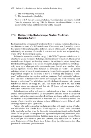 445
C. The baby becoming radioactive.
D. The formation of a blood clot.
Answer is B: X-rays are ionising radiation. This means that ions may be formed
from the atoms that make up DNA. In this case, the chemical bonds between
atoms will be broken and the molecule will be changed.
17.2 
Radioactivity, Radiotherapy, Nuclear Medicine,
Radiation Safety
Radioactive atoms spontaneously emit some form of ionising radiation. In doing so,
they become an atom of a different element (if they emit α or β particles) or they
lose energy without changing to a different element (if they emit a Ɣ photon). The
radioactivity of a sample of material is characterised by the unit becquerel (Bq),
where 1 Bq = 1 emission per second.
Radioactive atoms that emit low energy (100–200 keV) gamma radiation can be
attached to special molecules that are given intravenously to a patient. These carrier
molecules are designed so that they transport the radioactive atoms through the
blood stream to aggregate in the tissues of interest. Large concentrations of radioac-
tivity show up as a hot spot while anatomical regions that fail to accumulate radio-
activity (perhaps because their function is impaired) are “cold”. The gamma
radiation emitted from particular tissues can be detected as it emerges from the body
to provide an image of the tissue and of how it is working. The image is a “scinti-
gram” and is acquired by a nuclear medicine procedure. Such a patient is “radioac-
tive” until most of the radioactive atoms have decayed. The most commonly used
isotope is technetium 99m which has a half-life of about 6 hours and emits gamma
radiation as photons of energy 140 keV. This means that after 6 hrs, half of the
radioactive atoms have decayed and that after 12 hours, only one quarter of the
radioactive technetium atoms remain.
Radiotherapy can utilise high energy x-radiation from a linac, or the radiation
emitted from radioactive atoms to kill the cancerous cells in a tumor. In the case of
the latter, radioactive sources are placed within an applicator and the applicator is
inserted into or adjacent to the tumor to be treated. This is called brachytherapy. The
amount of energy used to treat a tumor is about 60 Gy (gray), where 1 Gy = 1 joule
of energy deposited per 1 kg of tissue.
Patients who undergo a nuclear medicine procedure will receive a dose of radia-
tion which is less than 10 mSv. Such a dose is regarded as “small” and is considered
to be medically justified given the diagnostic information produced and the benefit
of this for the patient. For the period that a patient is significantly radioactive, they
are cautioned to minimise the time that they spend close to another person. This is
because if you halve the time spent near someone, they will receive half as much
dose. Furthermore if they double their distance from the other person, the other
person will receive one quarter the dose.
17.2 Radioactivity, Radiotherapy, Nuclear Medicine, Radiation Safety
ERRNVPHGLFRVRUJ
 