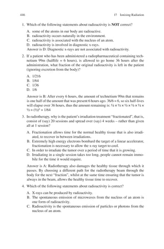 446
1. Which of the following statements about radioactivity is NOT correct?
A. some of the atoms in our body are radioactive.
B. radioactivity occurs naturally in the environment.
C. radioactivity is associated with the nucleus of an atom.
D. radioactivity is involved in diagnostic x-rays.
Answer is D: Diagnostic x-rays are not associated with radioactivity.
2. If a patient who has been administered a radiopharmaceutical containing tech-
netium 99m (halflife = 6 hours), is allowed to go home 36 hours after the
administration, what fraction of the original radioactivity is left in the patient
(ignoring excretion from the body)?
A. 1/216
B. 1/64
C. 1/36
D. 1/6
Answer is B: After every 6 hours, the amount of technetium 99m that remains
is one half of the amount that was present 6 hours ago. 36/6 = 6, so six half-lives
will elapse over 36 hours, thus the amount remaining is: ½ × ½ × ½ × ½ × ½ ×
½ = (½)6
= 1/64
3. In radiotherapy, why is the patient’s irradiation treatment “fractionated”, that is,
consist of (say) 20 sessions and spread over (say) 4 weeks – rather than given
all at 1 session?
A. Fractionation allows time for the normal healthy tissue that is also irradi-
ated, to recover in between irradiations.
B. Extremely high energy electrons bombard the target of a linear accelerator,
fractionation is necessary to allow the x-ray target to cool.
C. In order to irradiate the tumor over a period of time that it is growing.
D. Irradiating in a single session takes too long, people cannot remain immo-
bile for the time it would require.
Answer is A: Radiotherapy also damages the healthy tissue through which it
passes. By choosing a different path for the radiotherapy beam through the
body for the next “fraction”, whilst at the same time ensuring that the tumor is
always in the beam, allows the healthy tissue time to recover.
4. Which of the following statements about radioactivity is correct?
A. X-rays can be produced by radioactivity.
B. The spontaneous emission of microwaves from the nucleus of an atom is
one form of radioactivity.
C. Radioactivity is the spontaneous emission of particles or photons from the
nucleus of an atom.
17 Ionising Radiation
ERRNVPHGLFRVRUJ
 
