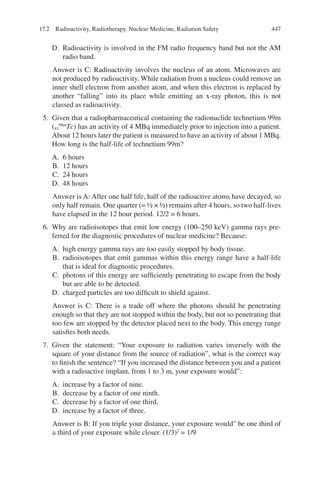 447
D. Radioactivity is involved in the FM radio frequency band but not the AM
radio band.
Answer is C: Radioactivity involves the nucleus of an atom. Microwaves are
not produced by radioactivity. While radiation from a nucleus could remove an
inner shell electron from another atom, and when this electron is replaced by
another “falling” into its place while emitting an x-ray photon, this is not
classed as radioactivity.
5. Given that a radiopharmaceutical containing the radionuclide technetium 99m
(43
99m
Tc) has an activity of 4 MBq immediately prior to injection into a patient.
About 12 hours later the patient is measured to have an activity of about 1 MBq.
How long is the half-life of technetium 99m?
A. 6 hours
B. 12 hours
C. 24 hours
D. 48 hours
Answer is A: After one half life, half of the radioactive atoms have decayed, so
only half remain. One quarter (= ½ × ½) remains after 4 hours, so two half-lives
have elapsed in the 12 hour period. 12/2 = 6 hours.
6. Why are radioisotopes that emit low energy (100–250 keV) gamma rays pre-
ferred for the diagnostic procedures of nuclear medicine? Because:
A. high energy gamma rays are too easily stopped by body tissue.
B. radioisotopes that emit gammas within this energy range have a half-life
that is ideal for diagnostic procedures.
C. photons of this energy are sufficiently penetrating to escape from the body
but are able to be detected.
D. charged particles are too difficult to shield against.
Answer is C: There is a trade off where the photons should be penetrating
enough so that they are not stopped within the body, but not so penetrating that
too few are stopped by the detector placed next to the body. This energy range
satisfies both needs.
7. Given the statement: “Your exposure to radiation varies inversely with the
square of your distance from the source of radiation”, what is the correct way
to finish the sentence? “If you increased the distance between you and a patient
with a radioactive implant, from 1 to 3 m, your exposure would”:
A. increase by a factor of nine.
B. decrease by a factor of one ninth.
C. decrease by a factor of one third.
D. increase by a factor of three.
Answer is B: If you triple your distance, your exposure would be one third of
a third of your exposure while closer. (1/3)2
= 1/9
17.2 Radioactivity, Radiotherapy, Nuclear Medicine, Radiation Safety
ERRNVPHGLFRVRUJ
 