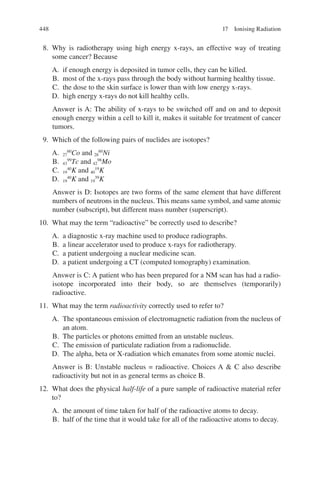 448
8. Why is radiotherapy using high energy x-rays, an effective way of treating
some cancer? Because
A. if enough energy is deposited in tumor cells, they can be killed.
B. most of the x-rays pass through the body without harming healthy tissue.
C. the dose to the skin surface is lower than with low energy x-rays.
D. high energy x-rays do not kill healthy cells.
Answer is A: The ability of x-rays to be switched off and on and to deposit
enough energy within a cell to kill it, makes it suitable for treatment of cancer
tumors.
9. Which of the following pairs of nuclides are isotopes?
A. 27
60
Co and 28
60
Ni
B. 43
99
Tc and 42
98
Mo
C. 19
40
K and 40
19
K
D. 19
40
K and 19
39
K
Answer is D: Isotopes are two forms of the same element that have different
numbers of neutrons in the nucleus. This means same symbol, and same atomic
number (subscript), but different mass number (superscript).
10. What may the term “radioactive” be correctly used to describe?
A. a diagnostic x-ray machine used to produce radiographs.
B. a linear accelerator used to produce x-rays for radiotherapy.
C. a patient undergoing a nuclear medicine scan.
D. a patient undergoing a CT (computed tomography) examination.
Answer is C: A patient who has been prepared for a NM scan has had a radio-
isotope incorporated into their body, so are themselves (temporarily)
radioactive.
11. What may the term radioactivity correctly used to refer to?
A. The spontaneous emission of electromagnetic radiation from the nucleus of
an atom.
B. The particles or photons emitted from an unstable nucleus.
C. The emission of particulate radiation from a radionuclide.
D. The alpha, beta or X-radiation which emanates from some atomic nuclei.
Answer is B: Unstable nucleus = radioactive. Choices A  C also describe
radioactivity but not in as general terms as choice B.
12. What does the physical half-life of a pure sample of radioactive material refer
to?
A. the amount of time taken for half of the radioactive atoms to decay.
B. half of the time that it would take for all of the radioactive atoms to decay.
17 Ionising Radiation
ERRNVPHGLFRVRUJ
 