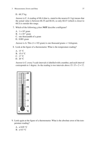 37
D. 68.37 kg
Answer is C: A reading of 68.4 (that is, stated to the nearest 0.1 kg) means that
the actual value is between 68.35 and 68.44, so only 68.47 (which is closer to
68.5) is outside this range.
7. Which of the following g does NOT describe a milligram?
A. 1 × 103
gram
B. 1 × 10−3
gram
C. one thousandth of a gram
D. 0.001 gram
Answer is A: This (1 × 103 gram) is one thousand grams = 1 kilogram.
8. Look at the figure of a thermometer. What is the temperature reading?
A. 15 °C
B. 15.4 °C
C. 17 °C
D. 20 °C
Answer is C: every 5 scale intervals is labelled with a number, and each interval
corresponds to 1 degree. As the reading is two intervals above 15: 15 + 2 = 17.
9. Look again at the figure of a thermometer. What is the absolute error of the tem-
perature reading?
A. ± 0.05 °C
B. ± 0.5 °C
3 Measurement, Errors and Data
ERRNVPHGLFRVRUJ
 